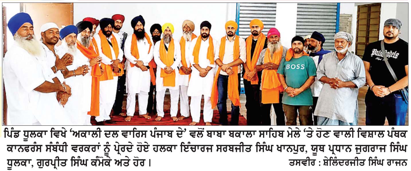 ਪਿੰਡ ਧੂਲਕਾ ਵਿਖੇ ‘ਅਕਾਲੀ ਦਲ ਵਾਰਿਸ ਪੰਜਾਬ ਦੇ’ ਪਾਰਟੀ ਵਲੋਂ ਅਹਿਮ ਮੀਟਿੰਗ
ਬਾਬਾ ਬਕਾਲਾ ਸਾਹਿਬ ਵਿਖੇ ਪੰਥਕ ਕਾਨਫਰੰਸ ਸੰਬੰਧੀ ਲੋਕਾਂ ਨੂੰ ਪ੍ਰੇਰਿਆ