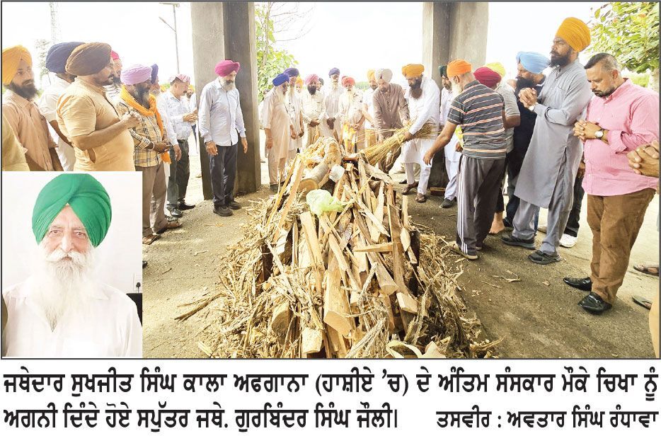 ਅਕਾਲੀ ਦਲ ਅੰਮ੍ਰਿਤਸਰ ਦੇ ਸੀਨੀਅਰ ਆਗੂ ਜਥੇਦਾਰ ਸੁਖਜੀਤ ਸਿੰਘ ਕਾਲਾ ਅਫਗਾਨਾ ਦਾ ਅੰਤਿਮ ਸੰਸਕਾਰ
ਵੱਡੀ ਗਿਣਤੀ ’ਚ ਧਾਰਮਿਕ, ਸਮਾਜਿਕ ਤੇ ਰਾਜਨੀਤਿਕ ਲੋਕਾਂ ਨੇ ਹਾਜ਼ਰੀ ਭਰੀ