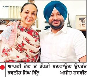 ਆਪਣੀ ਭੈਣ ਤੋਂ ਰੱਖੜੀ ਬਣਵਾਉਣ ਉਪਰੰਤ ਰਵਨੀਤ ਸਿੰਘ ਬਿੱਟੂ। 	ਅਜੀਤ ਤਸਵੀਰ