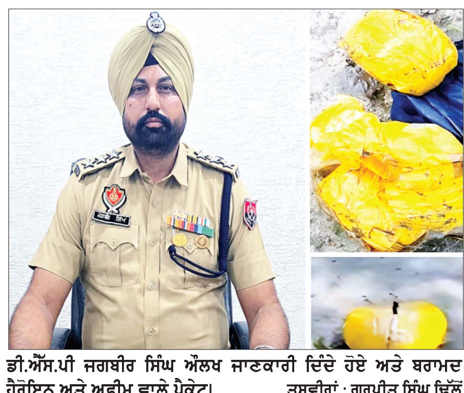 ਸਰਹੱਦੀ ਪਿੰਡ ਸੂਫ਼ੀਆਂ ਨੇੜਿਓਂ ਖੇਤਾਂ ’ਚੋਂ ਪਾਕਿਸਤਾਨੀ ਡਰੋਨ ਦੁਆਰਾ ਸੁੱਟੀ 3 ਪੈਕੇਟ ਹੈਰੋਇਨ ਬਰਾਮਦ
ਬੁਰਜ ਪਿੰਡ ਦੇ ਡੇਰਿਆਂ ਤੋਂ 766 ਗ੍ਰਾਮ ਹੈਰੋਇਨ ਬਰਾਮਦ : ਡੀ.ਐੱਸ.ਪੀ. ਔਲਖ