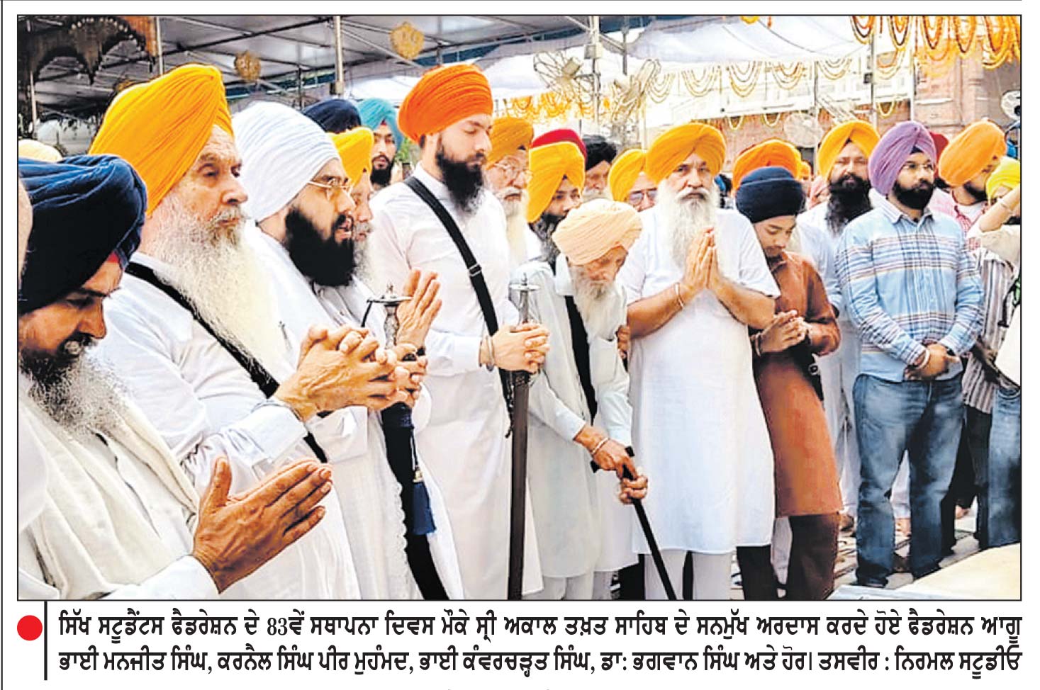 ਆਲ ਇੰਡੀਆ ਸਿੱਖ ਸਟੂਡੈਂਟਸ ਫੈਡਰੇਸ਼ਨ ਦੀ 83 ਵੀਂ ਵਰ੍ਹੇਗੰਢ ਮੌਕੇ ਸ੍ਰੀ ਅਕਾਲ ਤਖ਼ਤ ਸਾਹਿਬ ਦੇ ਸਨਮੁੱਖ ਅਰਦਾਸ ਕੀਤੀ
ਨੌਜਵਾਨਾਂ ਨੂੰ ਆਪਣੇ ਧਰਮ ਤੇ ਵਿਰਸੇ ਨਾਲ ਜੋੜਨਾ ਸਮੇਂ ਦੀ ਵੱਡੀ ਲੋੜ-ਭਾਈ ਮਨਜੀਤ ਸਿੰਘ